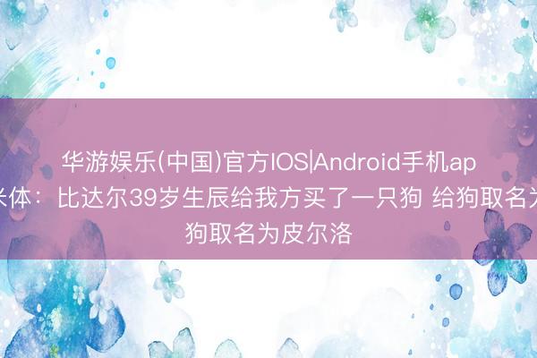 华游娱乐(中国)官方IOS|Android手机app下载 米体：比达尔39岁生辰给我方买了一只狗 给狗取名为皮尔洛