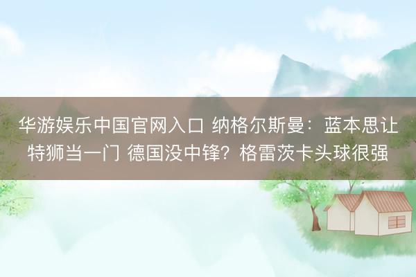 华游娱乐中国官网入口 纳格尔斯曼：蓝本思让特狮当一门 德国没中锋？格雷茨卡头球很强