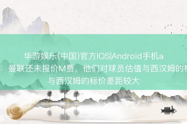 华游娱乐(中国)官方IOS|Android手机app下载 记者：曼联还未报价M费，他们对球员估值与西汉姆的标价差距较大