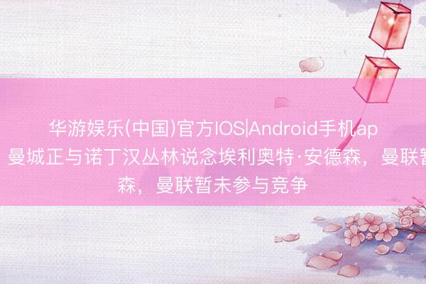 华游娱乐(中国)官方IOS|Android手机app下载 记者：曼城正与诺丁汉丛林说念埃利奥特·安德森，曼联暂未参与竞争