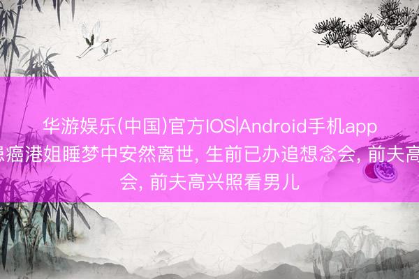 华游娱乐(中国)官方IOS|Android手机app下载 51岁患癌港姐睡梦中安然离世， 生前已办追想念会， 前夫高兴照看男儿