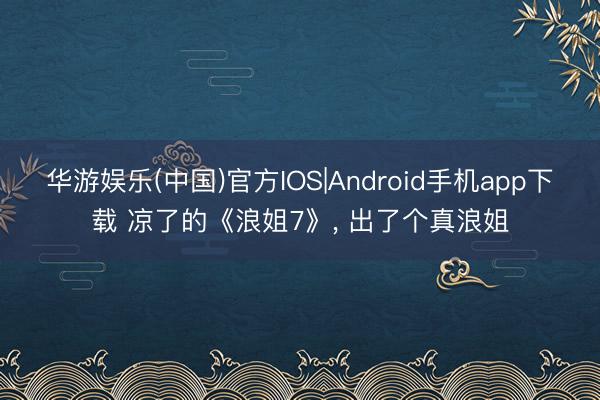 华游娱乐(中国)官方IOS|Android手机app下载 凉了的《浪姐7》， 出了个真浪姐
