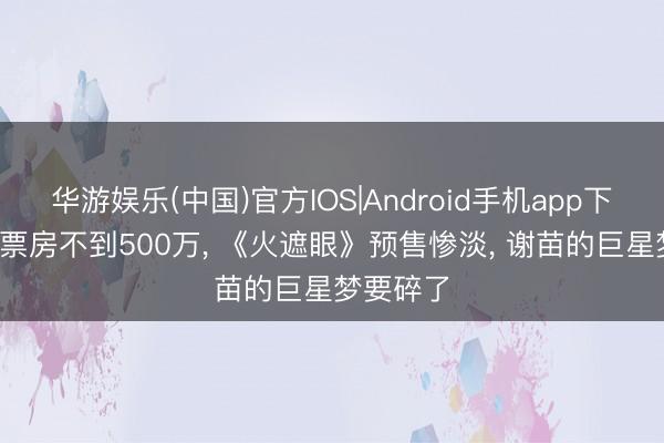 华游娱乐(中国)官方IOS|Android手机app下载 13天票房不到500万， 《火遮眼》预售惨淡， 谢苗的巨星梦要碎了