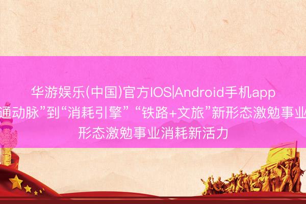 华游娱乐(中国)官方IOS|Android手机app下载 从“交通动脉”到“消耗引擎” “铁路+文旅”新形态激勉事业消耗新活力