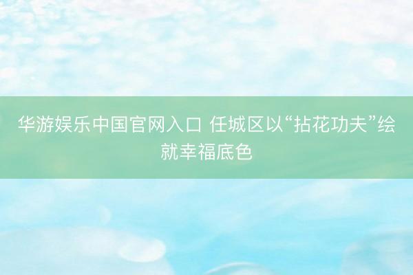 华游娱乐中国官网入口 任城区以“拈花功夫”绘就幸福底色