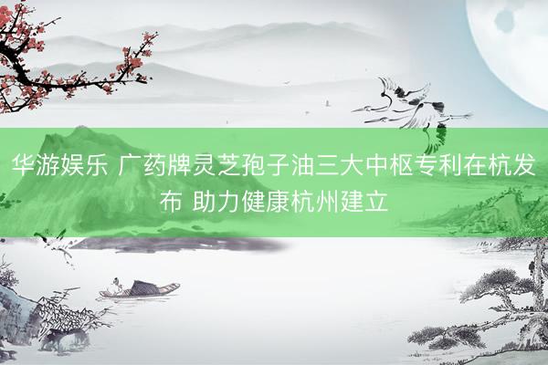 华游娱乐 广药牌灵芝孢子油三大中枢专利在杭发布 助力健康杭州建立