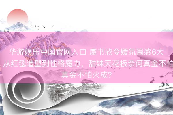 华游娱乐中国官网入口 虞书欣令嫒氛围感6大拆解：从红毯造型到性格魔力，甜妹天花板奈何真金不怕火成？