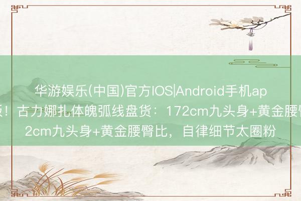 华游娱乐(中国)官方IOS|Android手机app下载 内娱浓颜天花板！古力娜扎体魄弧线盘货：172cm九头身+黄金腰臀比，自律细节太圈粉