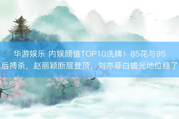 华游娱乐 内娱颜值TOP10洗牌！85花与95后搏杀，赵丽颖断层登顶，刘亦菲白蟾光地位稳了
