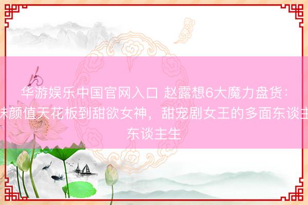 华游娱乐中国官网入口 赵露想6大魔力盘货：甜妹颜值天花板到甜欲女神，甜宠剧女王的多面东谈主生