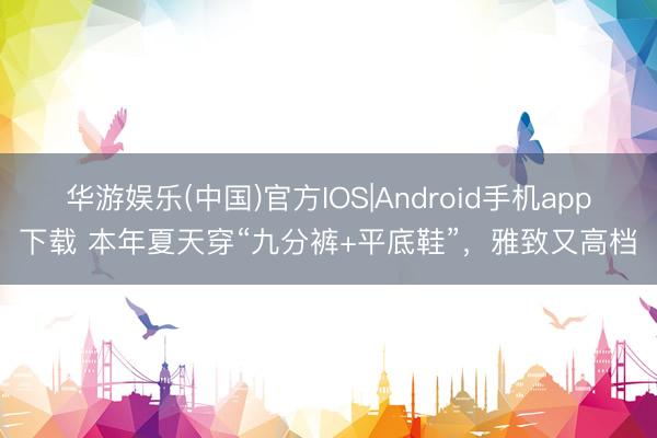 华游娱乐(中国)官方IOS|Android手机app下载 本年夏天穿“九分裤+平底鞋”，雅致又高档