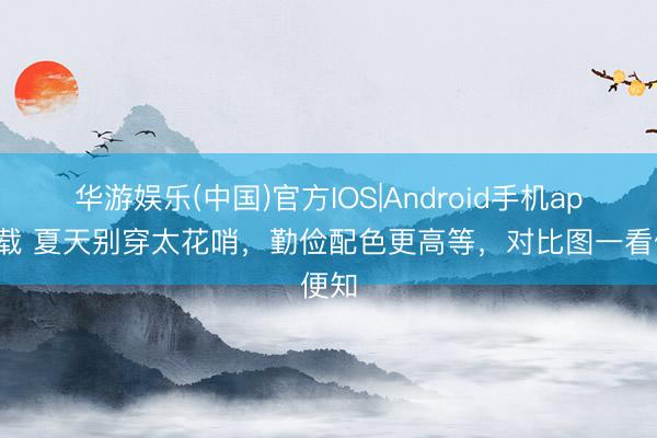 华游娱乐(中国)官方IOS|Android手机app下载 夏天别穿太花哨，勤俭配色更高等，对比图一看便知