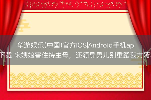 华游娱乐(中国)官方IOS|Android手机app下载 宋姨娘害住持主母，还领导男儿别重蹈我方覆辙