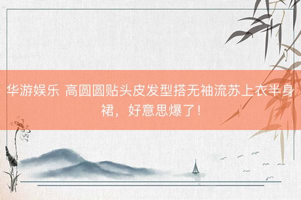 华游娱乐 高圆圆贴头皮发型搭无袖流苏上衣半身裙，好意思爆了！