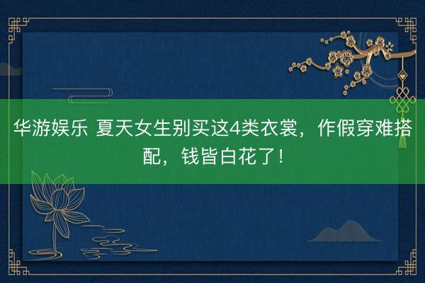 华游娱乐 夏天女生别买这4类衣裳,作假穿难搭配,钱皆白花了!