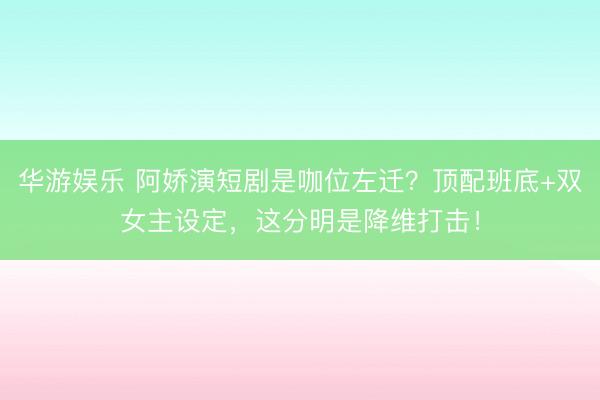 华游娱乐 阿娇演短剧是咖位左迁？顶配班底+双女主设定，这分明是降维打击！