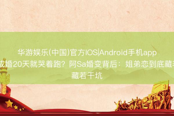 华游娱乐(中国)官方IOS|Android手机app下载 成婚20天就哭着跑？阿Sa婚变背后：姐弟恋到底藏若干坑