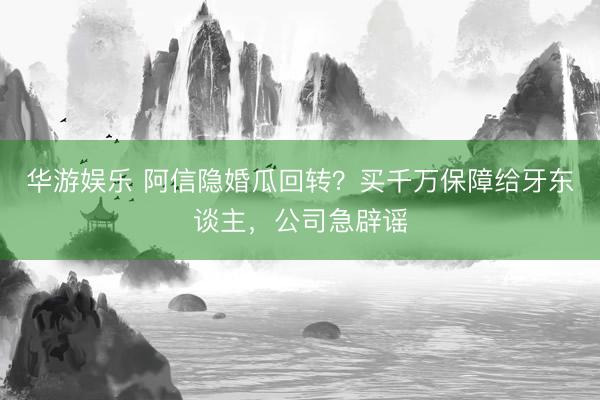 华游娱乐 阿信隐婚瓜回转?买千万保障给牙东谈主,公司急辟谣