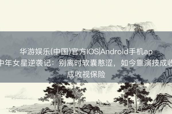 华游娱乐(中国)官方IOS|Android手机app下载 中年女星逆袭记：别离时软囊憨涩，如今靠演技成收视保险
