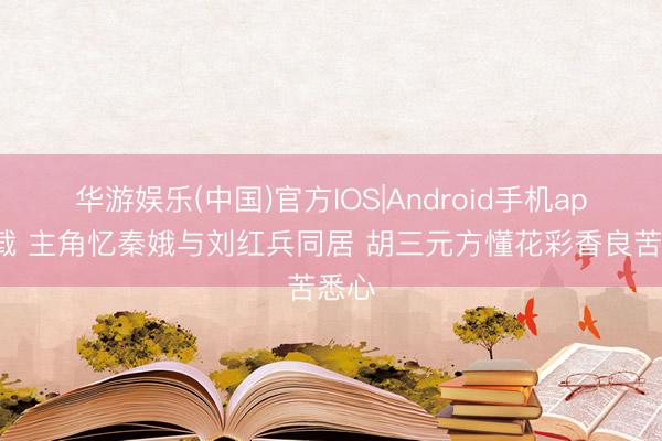 华游娱乐(中国)官方IOS|Android手机app下载 主角忆秦娥与刘红兵同居 胡三元方懂花彩香良苦悉心