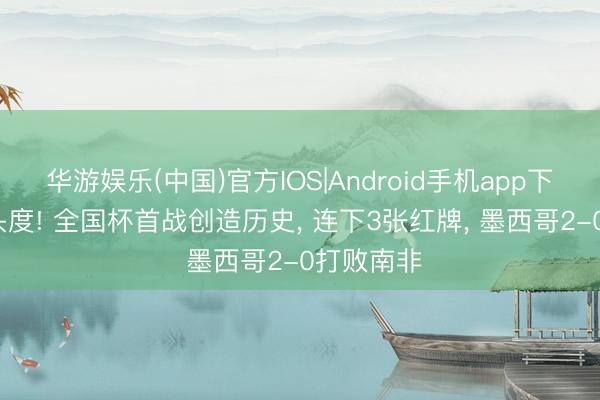 华游娱乐(中国)官方IOS|Android手机app下载 96年头度! 全国杯首战创造历史， 连下3张红牌， 墨西哥2-0打败南非