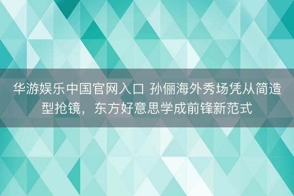 华游娱乐中国官网入口 孙俪海外秀场凭从简造型抢镜，东方好意思学成前锋新范式