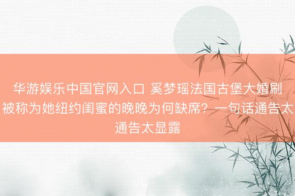 华游娱乐中国官网入口 奚梦瑶法国古堡大婚刷屏，被称为她纽约闺蜜的晚晚为何缺席？一句话通告太显露
