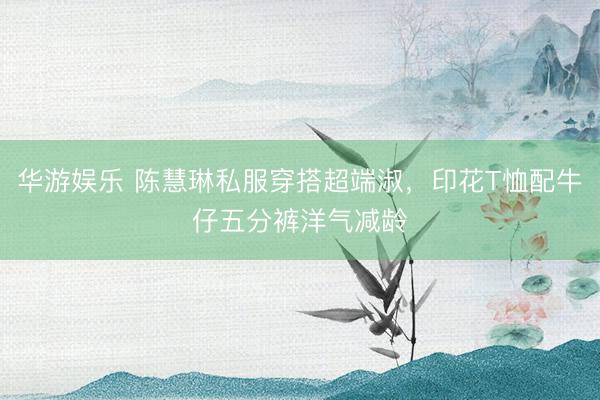 华游娱乐 陈慧琳私服穿搭超端淑，印花T恤配牛仔五分裤洋气减龄