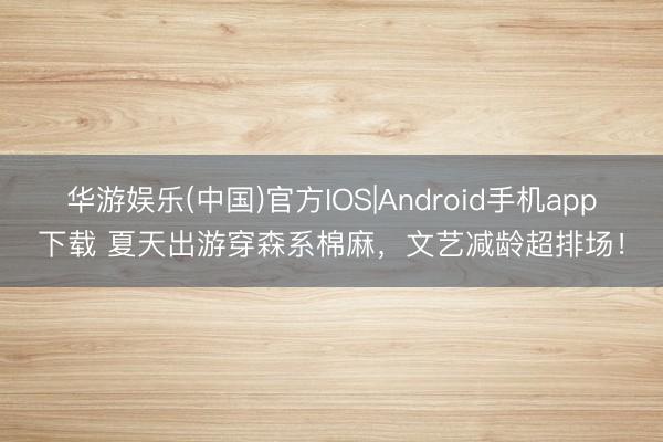 华游娱乐(中国)官方IOS|Android手机app下载 夏天出游穿森系棉麻，文艺减龄超排场！