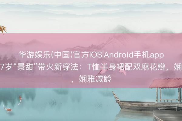 华游娱乐(中国)官方IOS|Android手机app下载 37岁“景甜”带火新穿法：T恤半身裙配双麻花辫，娴雅减龄