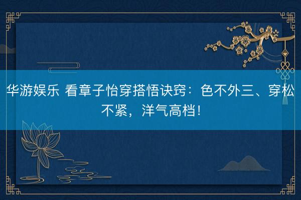 华游娱乐 看章子怡穿搭悟诀窍：色不外三、穿松不紧，洋气高档！