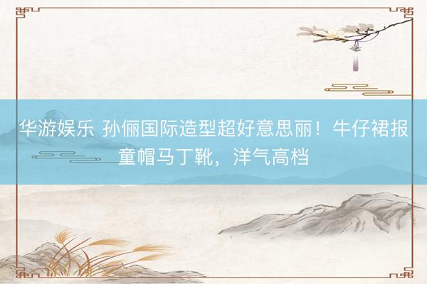 华游娱乐 孙俪国际造型超好意思丽！牛仔裙报童帽马丁靴，洋气高档