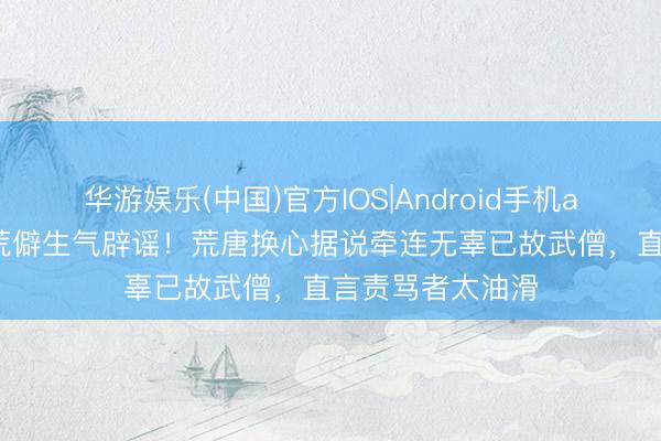 华游娱乐(中国)官方IOS|Android手机app下载 李连杰荒僻生气辟谣！荒唐换心据说牵连无辜已故武僧，直言责骂者太油滑