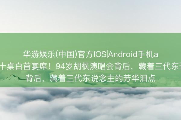 华游娱乐(中国)官方IOS|Android手机app下载 红馆惊现十桌白首宴席!94岁胡枫演唱会背后,藏着三代东说念主的芳华泪点