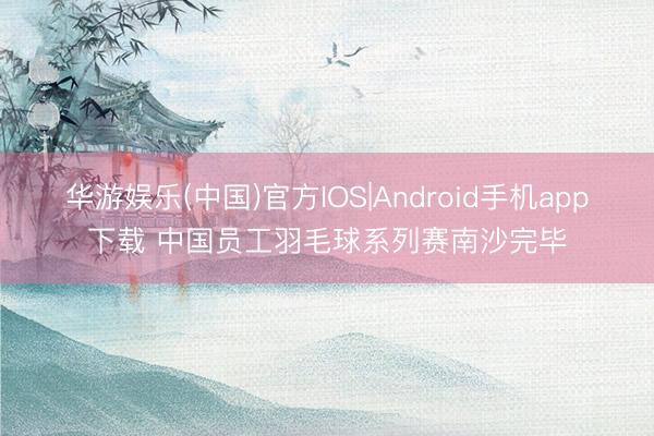 华游娱乐(中国)官方IOS|Android手机app下载 中国员工羽毛球系列赛南沙完毕