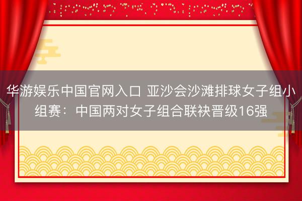 华游娱乐中国官网入口 亚沙会沙滩排球女子组小组赛：中国两对女子组合联袂晋级16强
