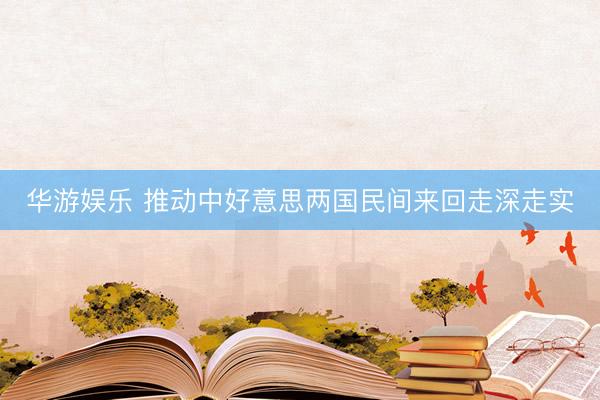 华游娱乐 推动中好意思两国民间来回走深走实