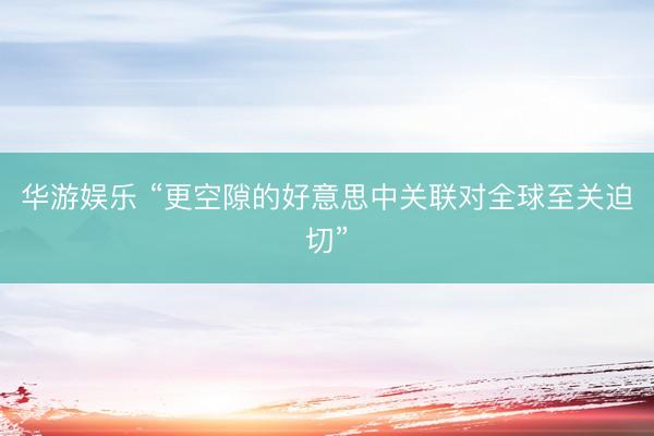 华游娱乐 “更空隙的好意思中关联对全球至关迫切”
