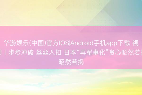 华游娱乐(中国)官方IOS|Android手机app下载 视频丨步步冲破 丝丝入扣 日本“再军事化”贪心昭然若揭