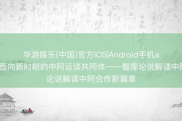 华游娱乐(中国)官方IOS|Android手机app下载 构建面向新时期的中阿运谈共同体——智库论说解读中阿合作新篇章