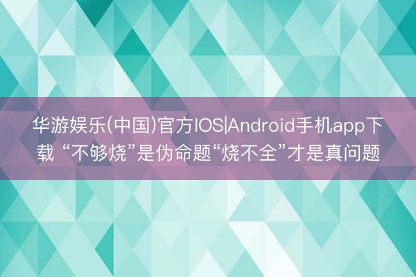 华游娱乐(中国)官方IOS|Android手机app下载 “不够烧”是伪命题“烧不全”才是真问题