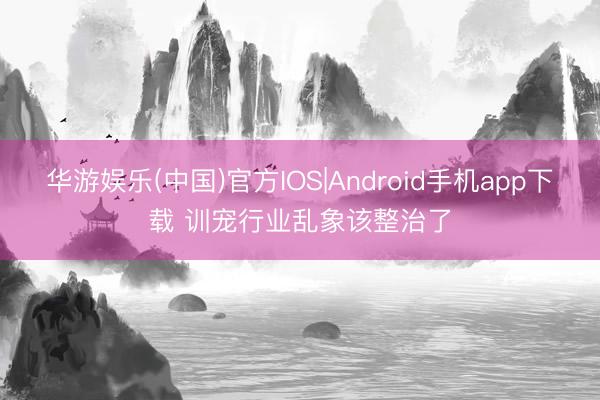 华游娱乐(中国)官方IOS|Android手机app下载 训宠行业乱象该整治了