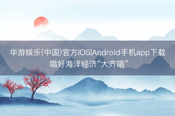华游娱乐(中国)官方IOS|Android手机app下载 唱好海洋经济“大齐唱”