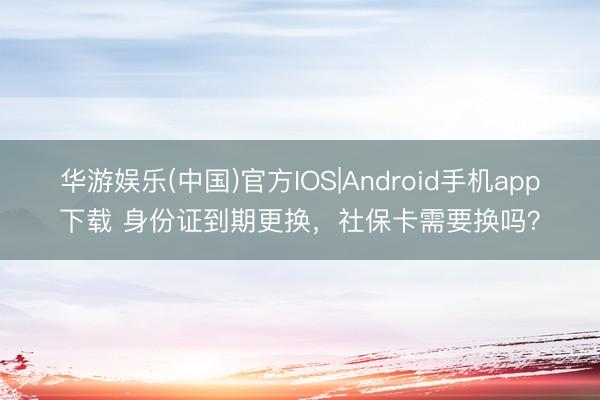 华游娱乐(中国)官方IOS|Android手机app下载 身份证到期更换，社保卡需要换吗？