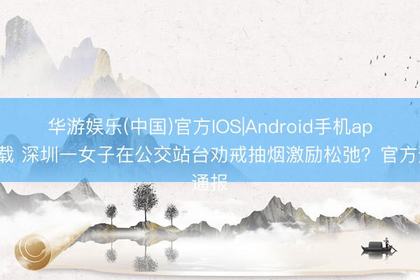 华游娱乐(中国)官方IOS|Android手机app下载 深圳一女子在公交站台劝戒抽烟激励松弛？官方通报
