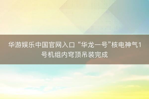 华游娱乐中国官网入口 “华龙一号”核电神气1号机组内穹顶吊装完成