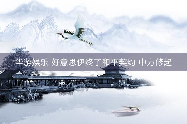 华游娱乐 好意思伊终了和平契约 中方修起