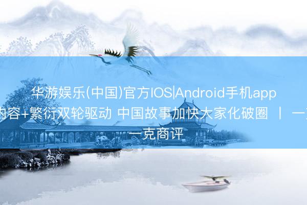 华游娱乐(中国)官方IOS|Android手机app下载 内容+繁衍双轮驱动 中国故事加快大家化破圈 丨 一克商评