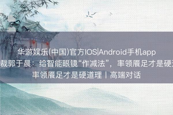 华游娱乐(中国)官方IOS|Android手机app下载 Moonix总裁郭于晨：给智能眼镜“作减法”，率领餍足才是硬道理丨高端对话