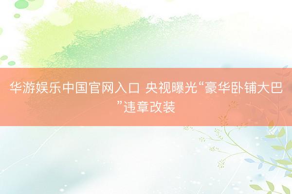 华游娱乐中国官网入口 央视曝光“豪华卧铺大巴”违章改装